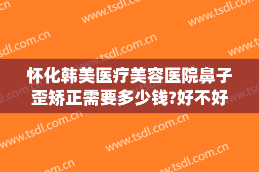 怀化韩美医疗美容医院鼻子歪矫正需要多少钱?好不好?(怀化韩美整形医院地址)