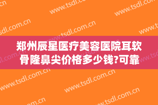 郑州辰星医疗美容医院耳软骨隆鼻尖价格多少钱?可靠吗?(沈阳耳软骨隆鼻哪家好)