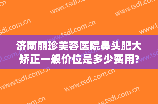 济南丽珍美容医院鼻头肥大矫正一般价位是多少费用?怎么样?(济南丽美整形怎么样啊)