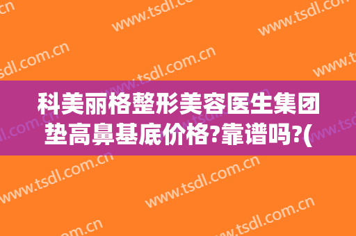 科美丽格整形美容医生集团垫高鼻基底价格?靠谱吗?(格莱美医院整容怎么样)