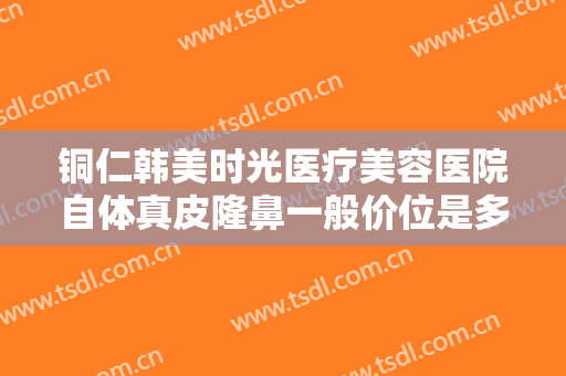 铜仁韩美时光医疗美容医院自体真皮隆鼻一般价位是多少钱?需要多久恢复?