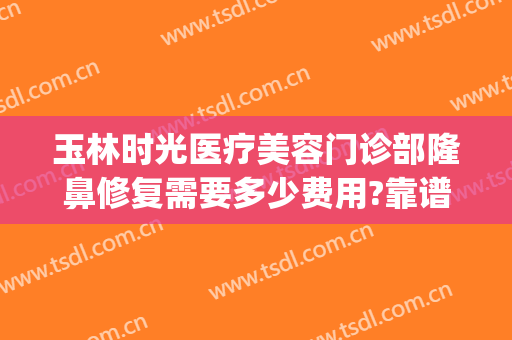 玉林时光医疗美容门诊部隆鼻修复需要多少费用?靠谱吗?(玉林市时光整形美容医院)