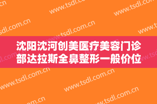 沈阳沈河创美医疗美容门诊部达拉斯全鼻整形一般价位是多少?需要多久恢复?