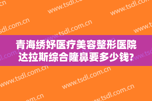 青海绣妤医疗美容整形医院达拉斯综合隆鼻要多少钱?好不好?