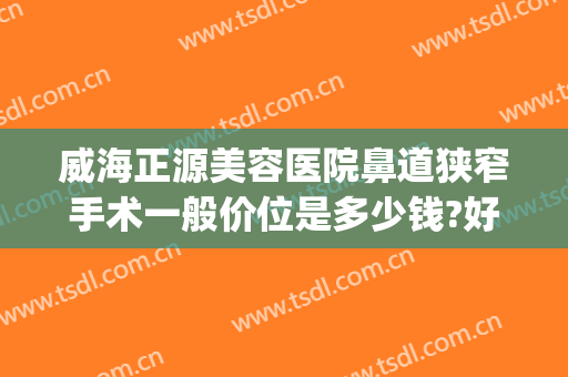 威海正源美容医院鼻道狭窄手术一般价位是多少钱?好不好?(威海正源整形美容医院怎么样)