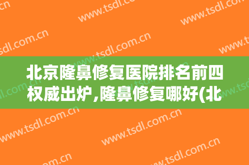 北京隆鼻修复医院排名前四权威出炉,隆鼻修复哪好(北京隆鼻整形最好的医院)