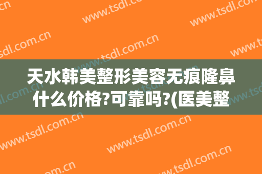天水韩美整形美容无痕隆鼻什么价格?可靠吗?(医美整形隆鼻什价格)