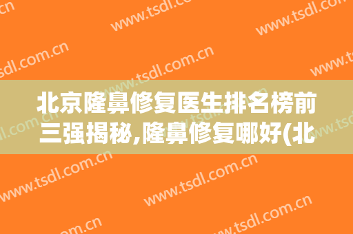 北京隆鼻修复医生排名榜前三强揭秘,隆鼻修复哪好(北京隆鼻整形最好的医院)