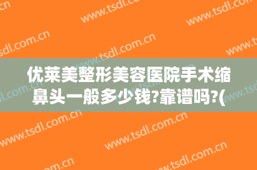优莱美整形美容医院手术缩鼻头一般多少钱?靠谱吗?(手术缩鼻头效果怎么样)