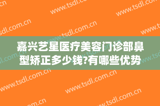 嘉兴艺星医疗美容门诊部鼻型矫正多少钱?有哪些优势?(艺星医美整形)