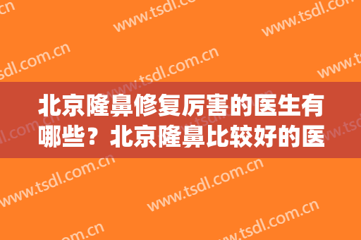 北京隆鼻修复厉害的医生有哪些？北京隆鼻比较好的医院(北京隆鼻哪个医院比较好呢)