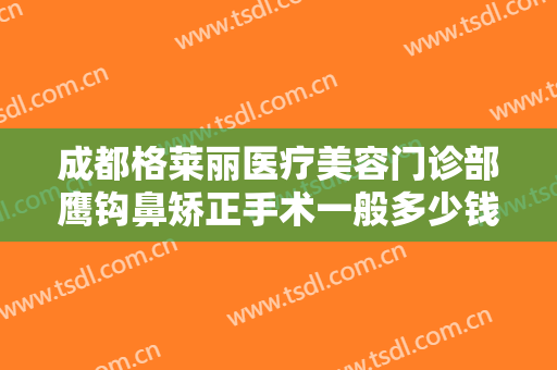 成都格莱丽医疗美容门诊部鹰钩鼻矫正手术一般多少钱?需要多久恢复?