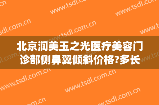 北京润美玉之光医疗美容门诊部侧鼻翼倾斜价格?多长时间恢复?(北京润美玉之光医疗美容评价)