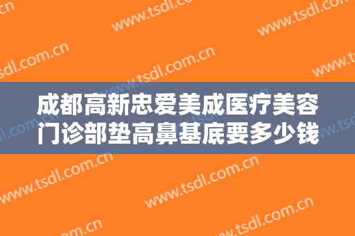成都高新忠爱美成医疗美容门诊部垫高鼻基底要多少钱?效果怎么样?