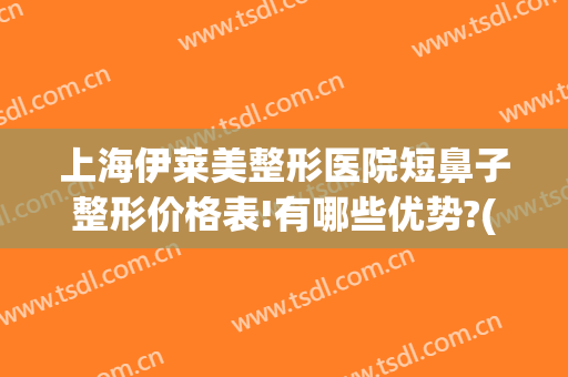 上海伊莱美整形医院短鼻子整形价格表!有哪些优势?(伊莱美鼻部整形)