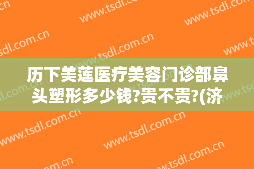 历下美莲医疗美容门诊部鼻头塑形多少钱?贵不贵?(济南美莲整形做的双眼皮怎样)
