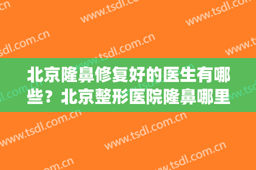 北京隆鼻修复好的医生有哪些？北京整形医院隆鼻哪里好(北京整形医院隆鼻哪家好)