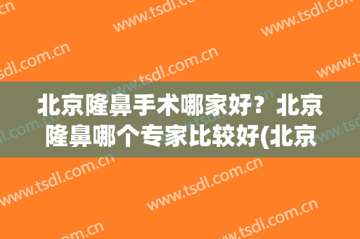 北京隆鼻手术哪家好？北京隆鼻哪个专家比较好(北京做隆鼻最好的医生)