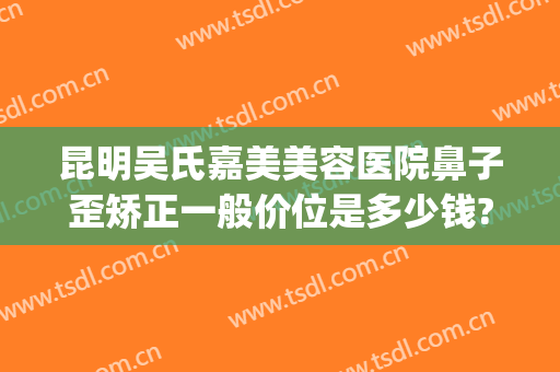 昆明吴氏嘉美美容医院鼻子歪矫正一般价位是多少钱?贵不贵?(昆明吴氏嘉美整形)