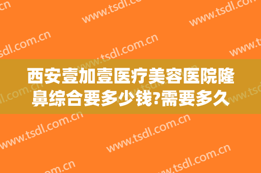 西安壹加壹医疗美容医院隆鼻综合要多少钱?需要多久恢复?(西安壹加医疗美容医院电话)