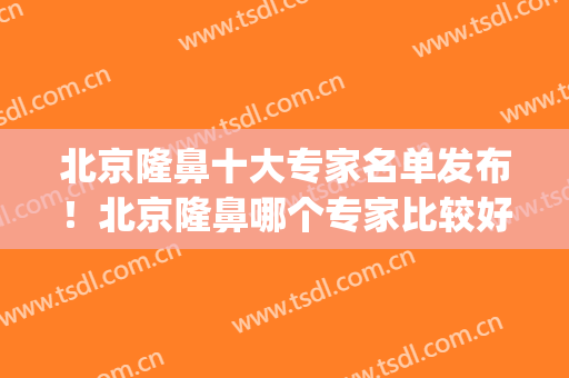 北京隆鼻十大专家名单发布！北京隆鼻哪个专家比较好(北京隆鼻子)