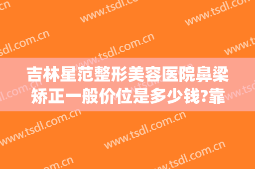 吉林星范整形美容医院鼻梁矫正一般价位是多少钱?靠谱吗?(鼻梁弯曲矫正多少钱)