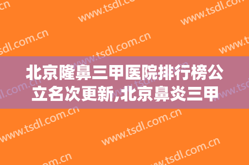 北京隆鼻三甲医院排行榜公立名次更新,北京鼻炎三甲医院排名(北京鼻科三甲医院排名)