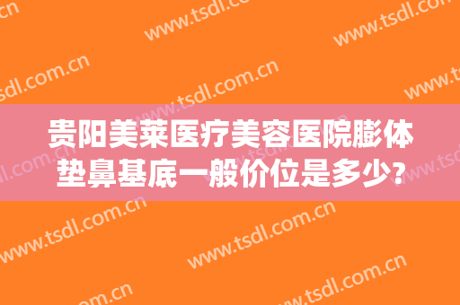 贵阳美莱医疗美容医院膨体垫鼻基底一般价位是多少?可靠吗?(贵阳美莱美容整形医院正规吗)