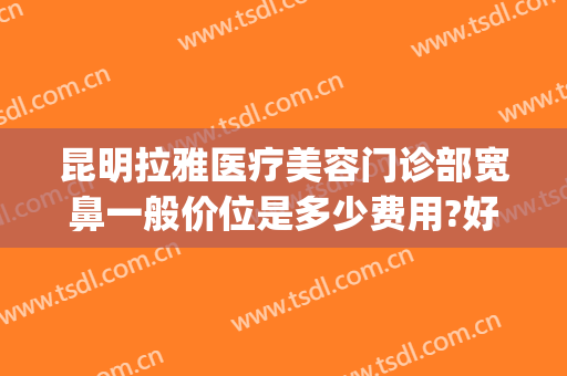 昆明拉雅医疗美容门诊部宽鼻一般价位是多少费用?好不好?(昆明哪个医院整鼻子)