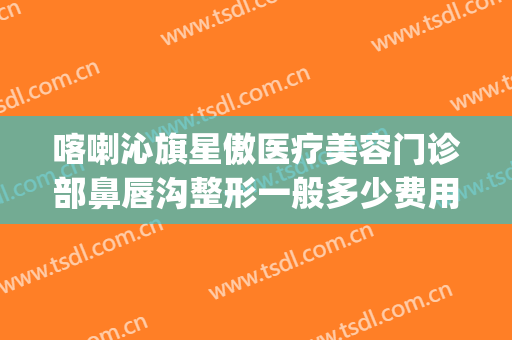 喀喇沁旗星傲医疗美容门诊部鼻唇沟整形一般多少费用?靠谱吗?(赤峰星傲整形医院电话)
