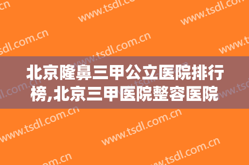 北京隆鼻三甲公立医院排行榜,北京三甲医院整容医院排名(北京正规三甲整容医院排名)