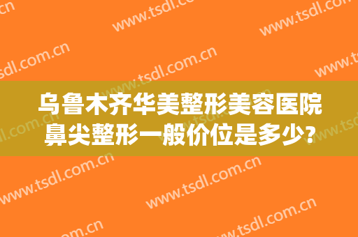 乌鲁木齐华美整形美容医院鼻尖整形一般价位是多少?贵不贵?(乌鲁木齐隆鼻多少钱)