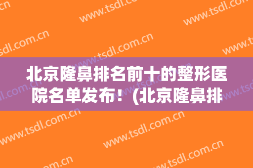 北京隆鼻排名前十的整形医院名单发布！(北京隆鼻排名前十的整形医院名单发布最新)