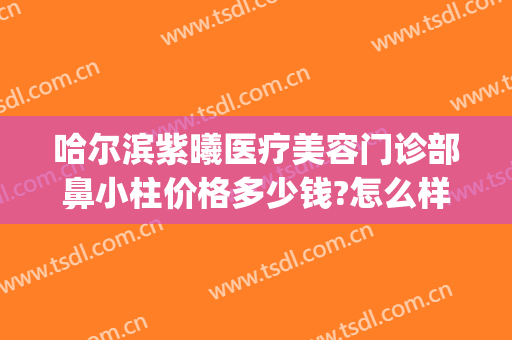 哈尔滨紫曦医疗美容门诊部鼻小柱价格多少钱?怎么样?(哈尔滨紫曦整形医院)