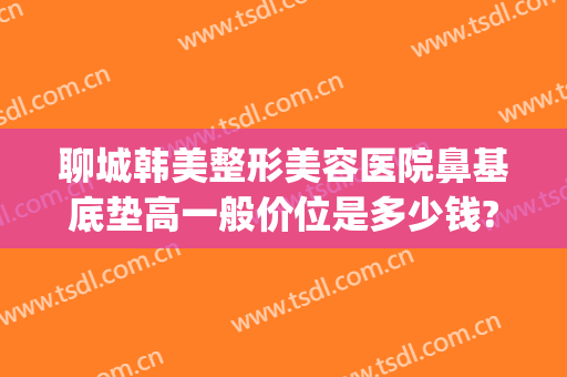 聊城韩美整形美容医院鼻基底垫高一般价位是多少钱?效果怎么样?(聊城美莱雅整形医院)