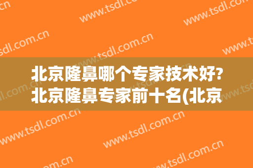 北京隆鼻哪个专家技术好?北京隆鼻专家前十名(北京做隆鼻最好的医生)