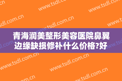 青海润美整形美容医院鼻翼边缘缺损修补什么价格?好不好?