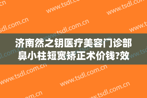 济南然之钥医疗美容门诊部鼻小柱短宽矫正术价钱?效果怎么样?(济南然之钥医疗美容价格表)