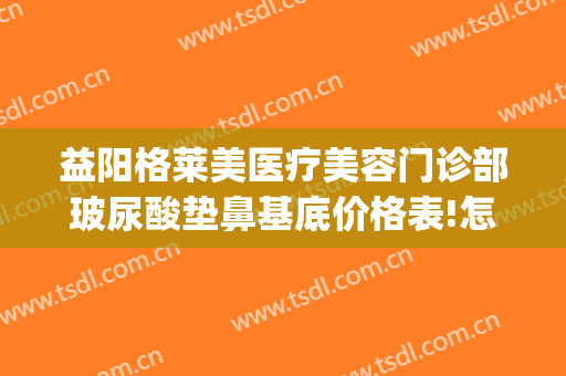 益阳格莱美医疗美容门诊部玻尿酸垫鼻基底价格表!怎么样?(玻尿酸垫鼻基底多少钱)