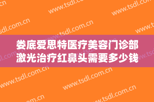 娄底爱思特医疗美容门诊部激光治疗红鼻头需要多少钱?好不好?(娄底爱思特美容医院电话)