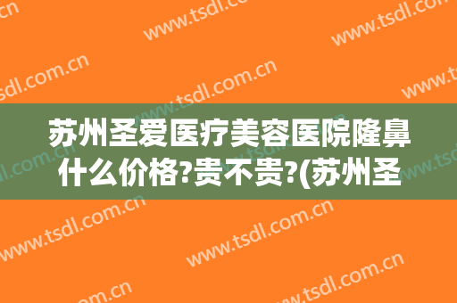 苏州圣爱医疗美容医院隆鼻什么价格?贵不贵?(苏州圣爱医院割双眼皮多少钱)
