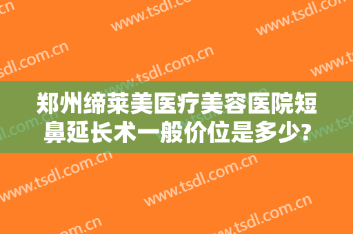 郑州缔莱美医疗美容医院短鼻延长术一般价位是多少?怎么样?