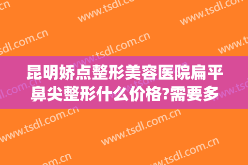 昆明娇点整形美容医院扁平鼻尖整形什么价格?需要多久恢复?(昆明鼻子整形多少钱)