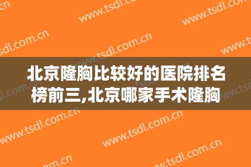 北京隆胸比较好的医院排名榜前三,北京哪家手术隆胸做得好(北京做隆胸厉害的医生)
