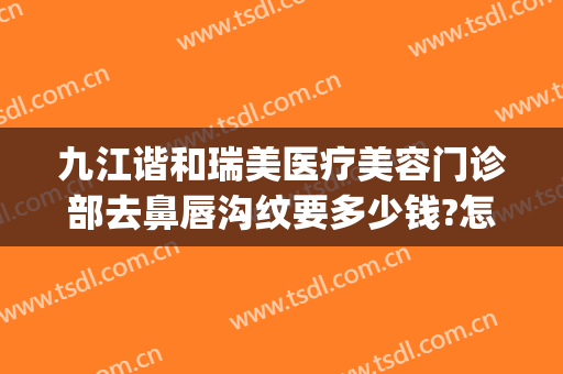 九江谐和瑞美医疗美容门诊部去鼻唇沟纹要多少钱?怎么样?(九江协和瑞美医院好不好)