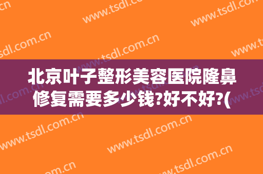 北京叶子整形美容医院隆鼻修复需要多少钱?好不好?(北京隆鼻后修复价格)