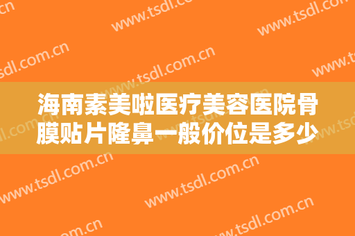 海南素美啦医疗美容医院骨膜贴片隆鼻一般价位是多少?需要多久恢复?