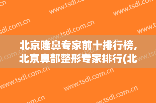 北京隆鼻专家前十排行榜,北京鼻部整形专家排行(北京隆鼻整形最好的医院)