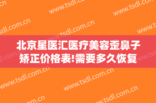 北京星医汇医疗美容歪鼻子矫正价格表!需要多久恢复?(北京星美医疗美容整形)