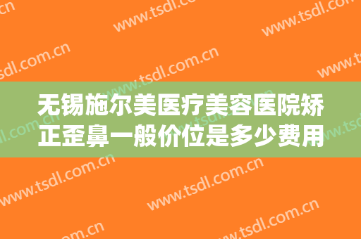 无锡施尔美医疗美容医院矫正歪鼻一般价位是多少费用?可靠吗?(无锡市施尔美整形医院口碑怎么样)